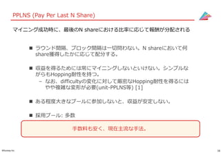 16©Gunosy Inc.
PPLNS (Pay Per Last N Share)
 ラウンド間隔、ブロック間隔は一切問わない。N shareにおいて何
share獲得したかに応じて配分する。
 収益を得るためには常にマイニングしないといけない。シンプルな
がらもHopping耐性を持つ。
– なお、difficultyの変化に対して厳密なHopping耐性を得るには
やや複雑な変形が必要(unit-PPLNS等) [1]
 ある程度大きなプールに参加しないと、収益が安定しない。
 採用プール: 多数
マイニング成功時に、最後のN shareにおける比率に応じて報酬が分配される
手数料も安く、現在主流な手法。
 