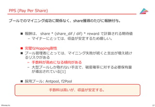 17©Gunosy Inc.
PPS (Pay Per Share)
 報酬は、 share * (share_dif / dif) * reward で計算される期待値
– マイナーにとっては、収益が安定するため嬉しい。
 完璧なHopping耐性
 プール管理者にとっては、マイニング失敗が続くと支出が増え続け
るリスクがある
– 手数料が高めになる傾向がある
– 大型プールしか取れない手法で、破産確率に対する必要保有量
が導出されている[1]
 採用プール: Antpool, f2Pool
プールでのマイニング成功に関係なく、share獲得のたびに報酬付与。
手数料は高いが、収益が安定する。
 