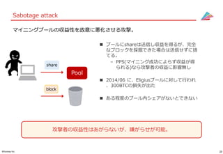 20©Gunosy Inc.
Sabotage attack
マイニングプールの収益性を故意に悪化させる攻撃。
 プールにshareは送信し収益を得るが、完全
なブロックを採掘できた場合は送信せずに捨
てる。
– PPS(マイニング成功によらず収益が得
られる)なら攻撃者の収益に影響無し
 2014/06 に、Eligiusプールに対して行われ
、300BTCの損失が出た
 ある程度のプール内シェアがないとできない
Pool
share
block
攻撃者の収益性はあがらないが、嫌がらせが可能。
 