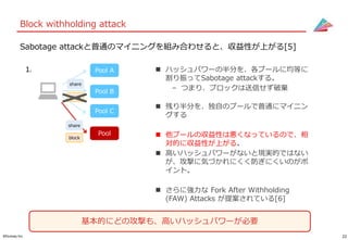 22©Gunosy Inc.
Block withholding attack
Sabotage attackと普通のマイニングを組み合わせると、収益性が上がる[5]
 ハッシュパワーの半分を、各プールに均等に
割り振ってSabotage attackする。
– つまり、ブロックは送信せず破棄
 残り半分を、独自のプールで普通にマイニン
グする
 他プールの収益性は悪くなっているので、相
対的に収益性が上がる。
 高いハッシュパワーがないと現実的ではない
が、攻撃に気づかれにくく防ぎにくいのがポ
イント。
 さらに強力な Fork After Withholding
(FAW) Attacks が提案されている[6]
Pool B
Pool A
Pool C
Pool
1.
基本的にどの攻撃も、高いハッシュパワーが必要
block
share
share
block
 
