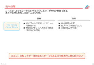 24©Gunosy Inc.
51%攻撃
詳細 効果
The Mining
Cartel Attack
 他のプールが採掘したブロック
を無視する
 特定のアドレスへの送金を無視
するなども可能
 送金処理の支配
 他プールの報酬がゼロに
 二重支払いが可能
ただし、大型マイナーは大型ホルダーでもあるので基本的に割に合わない
プールがハッシュレートの51%を持つことで、やりたい放題できる。
通貨の信頼性を地に落とすことも可能。
 