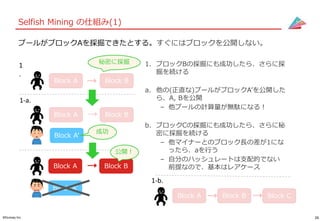 26©Gunosy Inc.
Selfish Mining の仕組み(1)
プールがブロックAを採掘できたとする。すぐにはブロックを公開しない。
1. ブロックBの採掘にも成功したら、さらに採
掘を続ける
a. 他の(正直な)プールがブロックA’を公開した
ら、A, Bを公開
– 他プールの計算量が無駄になる！
b. ブロックCの採掘にも成功したら、さらに秘
密に採掘を続ける
– 他マイナーとのブロック長の差が1にな
ったら、aを行う
– 自分のハッシュレートは支配的でない
前提なので、基本はレアケース
1-a.
Block A Block B
Block A’
Block A Block B
Block A’
公開！
成功
Block A Block B
1
.
秘密に採掘
Block A Block B
1-b.
Block C
 