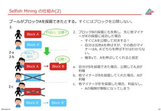 27©Gunosy Inc.
Selfish Mining の仕組み(2)
プールがブロックAを採掘できたとする。すぐにはブロックを公開しない。
2. ブロックBの採掘にも失敗し、先に他マイナ
ーがA’の採掘に成功した場合
– すぐにAを公開して対決する！
– 自分は当然Aを伸ばすが、その他のマイ
ナーはA, A’どちらを伸ばすかはわからな
い。
– 確率γで、Aを伸ばしてくれると仮定
a. 自分がBを採掘できた場合、公開してA,Bが
利確
b. 他マイナーがBを採掘してくれた場合、Aが
利確
c. 他マイナーがB’を採掘した場合、利益なし。
– Aの報酬が無駄になってしまう
2.
Block A
Block A’
やばい、公開！
Block A Block B
Block A’
公開！
2-a
2-b
確率γで
賛同
Block A
Block A’
2-c
Block B’
 