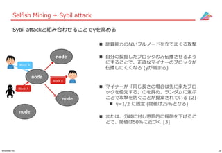 29©Gunosy Inc.
Selfish Mining + Sybil attack
Sybil attackと組み合わせることでγを高める
 計算能力のないフルノードを立てまくる攻撃
 自分の採掘したブロックのみ伝播させるよう
にすることで、正直なマイナーのブロックが
伝播しにくくなる (γが高まる)
 マイナーが「同じ長さの場合は先に来たブロ
ックを優先する」のを辞め、ランダムに選ぶ
ことで攻撃を防ぐことが提案されている [2]
 γ=1/2 に固定 (閾値は25%となる)
 または、分岐に対し懲罰的に報酬を下げるこ
とで、閾値は50%に近づく [3]
node
node
node
node
Block A’
Block A
Block A
 