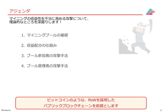 3©Gunosy Inc.
アジェンダ
マイニングの収益性を不当に高める攻撃について、
理論的なところを深掘りします！
1. マイニングプールの基礎
2. 収益配分の仕組み
3. プール参加者の攻撃手法
4. プール管理者の攻撃手法
ビットコインのような、PoWを採用した
パブリックブロックチェーンを前提とします
 