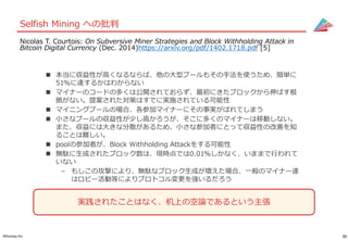 30©Gunosy Inc.
Selfish Mining への批判
 本当に収益性が高くなるならば、他の大型プールもその手法を使うため、簡単に
51%に達するかはわからない
 マイナーのコードの多くは公開されておらず、最初にきたブロックから伸ばす根
拠がない。提案された対策はすでに実施されている可能性
 マイニングプールの場合、各参加マイナーにその事実がばれてしまう
 小さなプールの収益性が少し高かろうが、そこに多くのマイナーは移動しない。
また、収益には大きな分散があるため、小さな参加者にとって収益性の改善を知
ることは難しい。
 poolの参加者が、Block Withholding Attackをする可能性
 無駄に生成されたブロック数は、現時点では0.01%しかなく、いままで行われて
いない
– もしこの攻撃により、無駄なブロック生成が増えた場合、一般のマイナー達
はロビー活動等によりプロトコル変更を強いるだろう
Nicolas T. Courtois: On Subversive Miner Strategies and Block Withholding Attack in
Bitcoin Digital Currency (Dec. 2014)https://arxiv.org/pdf/1402.1718.pdf [5]
実践されたことはなく、机上の空論であるという主張
 