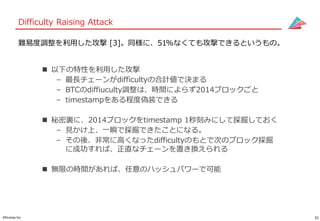 31©Gunosy Inc.
Difficulty Raising Attack
 以下の特性を利用した攻撃
– 最長チェーンがdifficultyの合計値で決まる
– BTCのdiffiuculty調整は、時間によらず2014ブロックごと
– timestampをある程度偽装できる
 秘密裏に、2014ブロックをtimestamp 1秒刻みにして採掘しておく
– 見かけ上、一瞬で採掘できたことになる。
– その後、非常に高くなったdifficultyのもとで次のブロック採掘
に成功すれば、正直なチェーンを置き換えられる
 無限の時間があれば、任意のハッシュパワーで可能
難易度調整を利用した攻撃 [3]。同様に、51%なくても攻撃できるというもの。
 