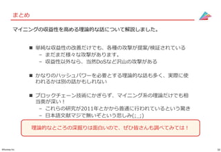 33©Gunosy Inc.
まとめ
 単純な収益性の改善だけでも、各種の攻撃が提案/検証されている
– まだまだ様々な攻撃があります。
– 収益性以外なら、当然DoSなど沢山の攻撃がある
 かなりのハッシュパワーを必要とする理論的な話も多く、実際に使
われるかは別の話かもしれない
 ブロックチェーン技術にかぎらず、マイニング系の理論だけでも相
当奥が深い！
– これらの研究が2011年とかから普通に行われているという驚き
– 日本語文献マジで無いぞという悲しみ(;_;)
マイニングの収益性を高める理論的な話について解説しました。
理論的なところの深掘りは面白いので、ぜひ皆さんも調べてみては！
 