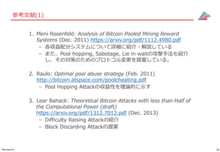 35©Gunosy Inc.
参考文献(1)
1. Meni Rosenfeld: Analysis of Bitcoin Pooled Mining Reward
Systems (Dec. 2011) https://arxiv.org/pdf/1112.4980.pdf
– 各収益配分システムについて詳細に紹介・解説している
– また、Pool hopping, Sabotage, Lie in waitの攻撃手法も紹介
し、その対策のためのプロトコル変更を提案している。
2. Raulo: Optimal pool abuse strategy (Feb. 2011)
http://bitcoin.atspace.com/poolcheating.pdf
– Pool Hopping Attackの収益性を理論的に示す
3. Lear Bahack: Theoretical Bitcoin Attacks with less than Half of
the Computational Power (draft)
https://arxiv.org/pdf/1312.7013.pdf (Dec. 2013)
– Difficulty Raising Attackの紹介
– Block Discarding Attackの提案
 