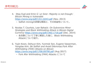 36©Gunosy Inc.
参考文献(2)
4. Ittay Eyal and Emin G¨un Sirer: Majority is not Enough:
Bitcoin Mining is Vulnerable
https://arxiv.org/pdf/1311.0243.pdf (Nov. 2013)
– Selfish miningの詳細な解説と、その収益性について。
5. Nicolas T. Courtois, Lear Bahack: On Subversive Miner
Strategies and Block Withholding Attack in Bitcoin Digital
Currency https://arxiv.org/pdf/1402.1718.pdf (Dec. 2014)
– 各攻撃について丁寧に解説した後に、Block Withholding
Attackについて紹介。
6. Yujin Kwon, Dohyun Kim, Yunmok Son, Eugene Vasserman,
Yongdae Kim: Be Selfish and Avoid Dilemmas:Fork After
Withholding (FAW) Attacks on Bitcoin
https://arxiv.org/pdf/1708.09790.pdf (Aug 2017)
– Fork Afer Withholding (FAW) Attacks について
 
