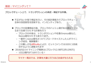 5©Gunosy Inc.
復習：マイニングって？
ブロックチェーン上で、トランザクションの承認・検証する作業。
 不正がないか皆で検証を行い、その総計算能力でブロックチェーン
全体の改竄耐性を担保する。インセンティブあり。
 ブロックの各種検証の後、ブロックのハッシュ値がある値以下にな
るまで全員でひたすら計算を行う
– ブロックの中身は、トランザクションや任意のnonce値など。
Nonce値をひたすら変えて試す。
– 一番早くnonce値をみつけてブロードキャストした人がマイニ
ング成功、報酬獲得！
– この難しさをdifficultyとよび、ビットコインでは10分に1回成
功するように調整されます
 2018/02/14 マイニング報酬は1ブロック12.9BTC(約1290万)
– 1日22億円がうまれている！
マイナー視点では、計算を大量に行うほどお金がもらえる
 