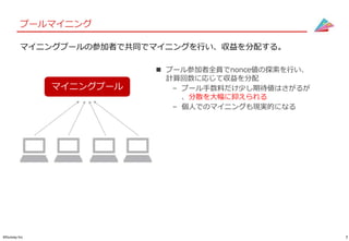 7©Gunosy Inc.
プールマイニング
マイニングプールの参加者で共同でマイニングを行い、収益を分配する。
 プール参加者全員でnonce値の探索を行い、
計算回数に応じて収益を分配
– プール手数料だけ少し期待値はさがるが
、分散を大幅に抑えられる
– 個人でのマイニングも現実的になる
マイニングプール
 