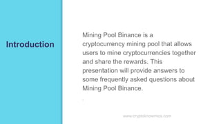 Introduction
Mining Pool Binance is a
cryptocurrency mining pool that allows
users to mine cryptocurrencies together
and share the rewards. This
presentation will provide answers to
some frequently asked questions about
Mining Pool Binance.
▪
www.cryptoknowmics.com
 