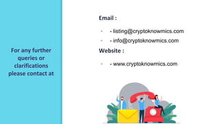 For any further
queries or
clarifications
please contact at
Email :
▪ - listing@cryptoknowmics.com
▪ - info@cryptoknowmics.com
▪
Website :
▪ - www.cryptoknowmics.com
 