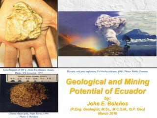 Geological and Mining Potential of Ecuador by: John E. Bolaños (P.Eng. Geologist, M.Sc., M.C.S.M., Q.P. Geo) March 2010 
Gold Nugget of 300 g , from Rio Blanco, Azuay, Photo: RA Jemielita, 1992 
Phreatic volcanic explosion, Pichincha volcano, 1999, Photo: Public Domain 
Coarse placer gold, Napo River, 1999. 
Photo: J. Bolaños  