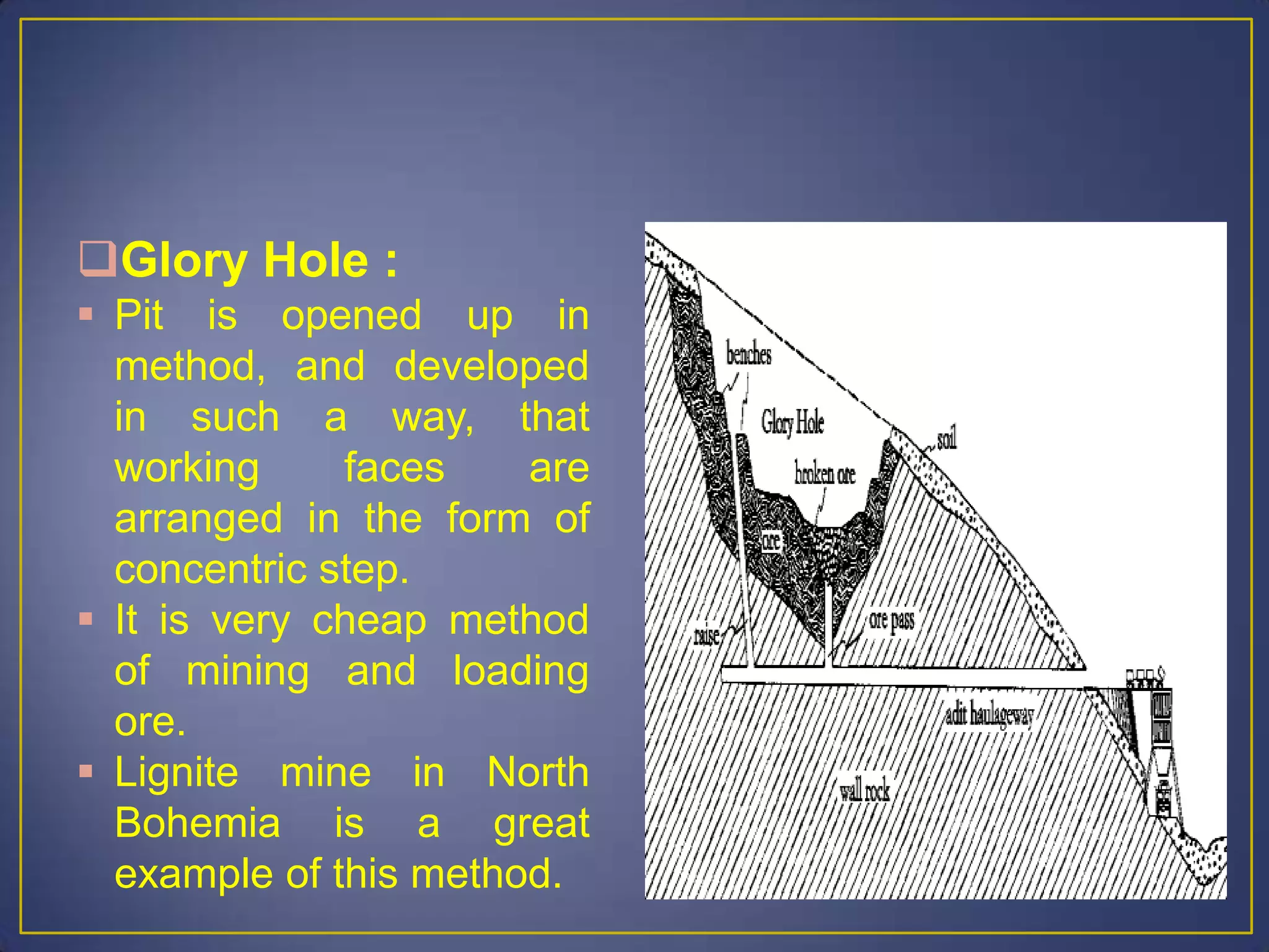 Glory Hole :
 Pit is opened up in
method, and developed
in such a way, that
working faces are
arranged in the form of
concentric step.
 It is very cheap method
of mining and loading
ore.
 Lignite mine in North
Bohemia is a great
example of this method.
 