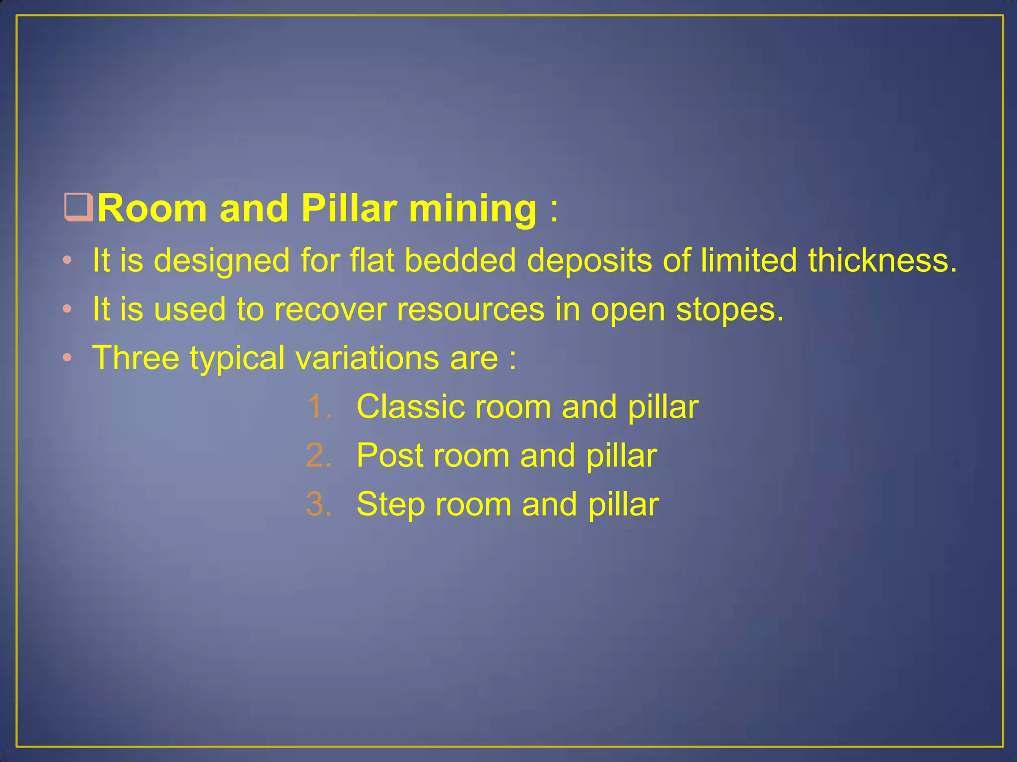 Room and Pillar mining :
• It is designed for flat bedded deposits of limited thickness.
• It is used to recover resources in open stopes.
• Three typical variations are :
1. Classic room and pillar
2. Post room and pillar
3. Step room and pillar
 