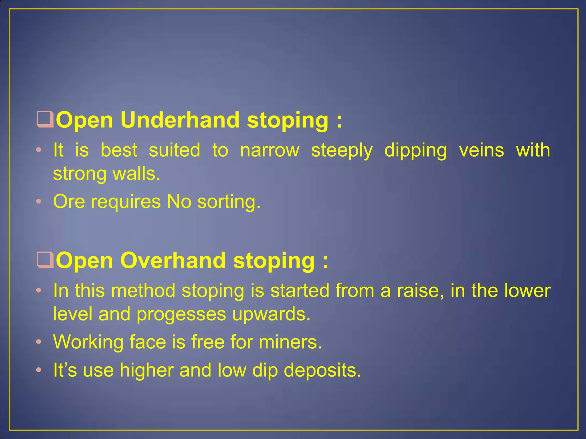 Open Underhand stoping :
• It is best suited to narrow steeply dipping veins with
strong walls.
• Ore requires No sorting.
Open Overhand stoping :
• In this method stoping is started from a raise, in the lower
level and progesses upwards.
• Working face is free for miners.
• It’s use higher and low dip deposits.
 