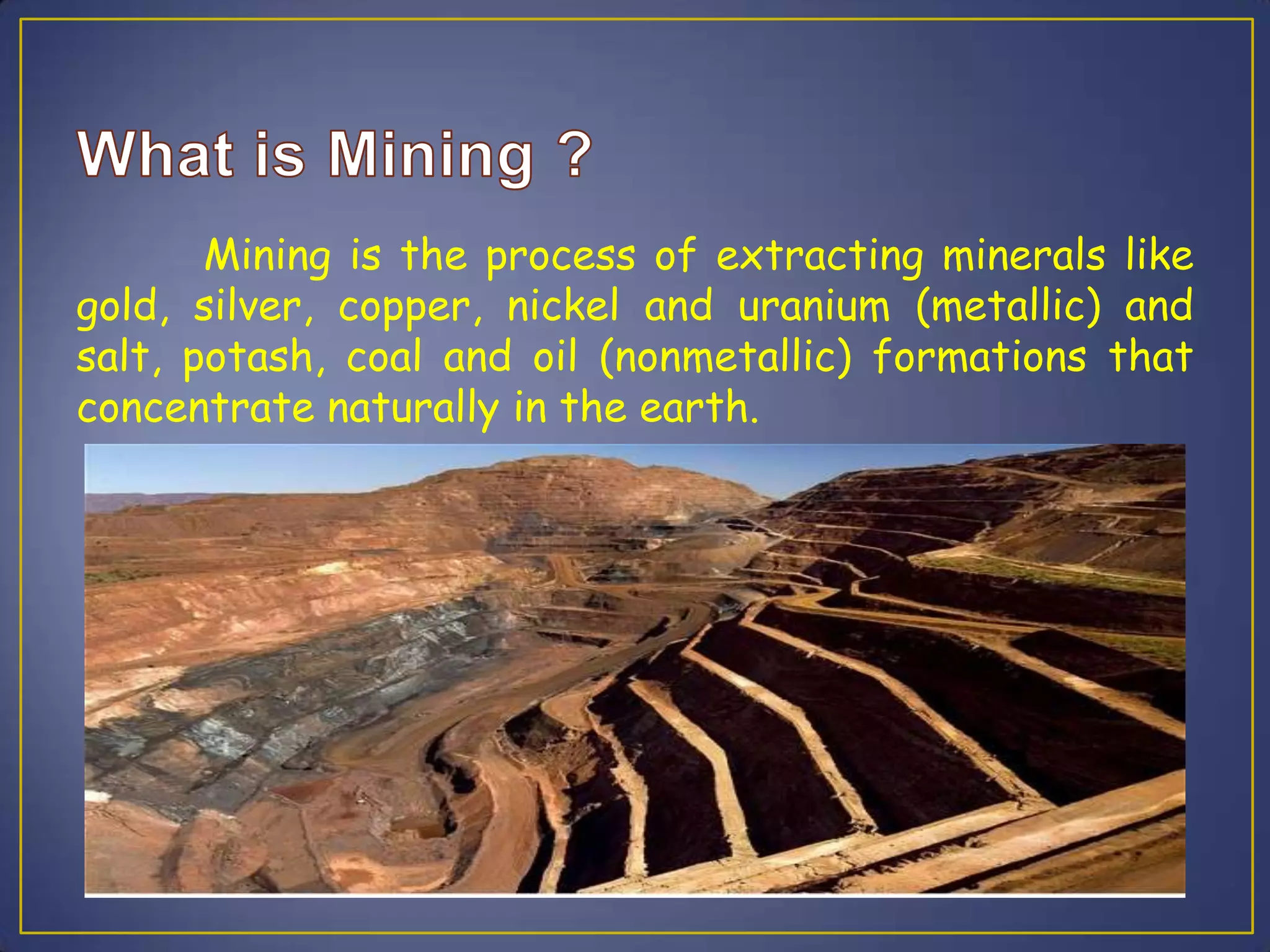 Mining is the process of extracting minerals like
gold, silver, copper, nickel and uranium (metallic) and
salt, potash, coal and oil (nonmetallic) formations that
concentrate naturally in the earth.
 