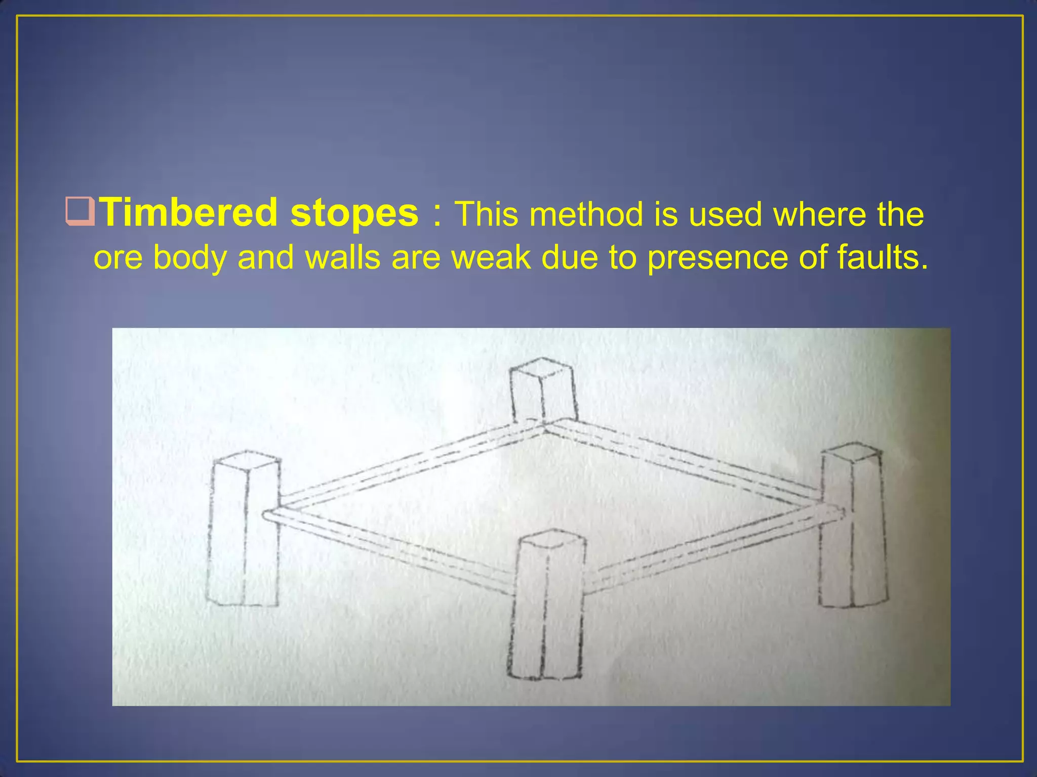 Timbered stopes : This method is used where the
ore body and walls are weak due to presence of faults.
 
