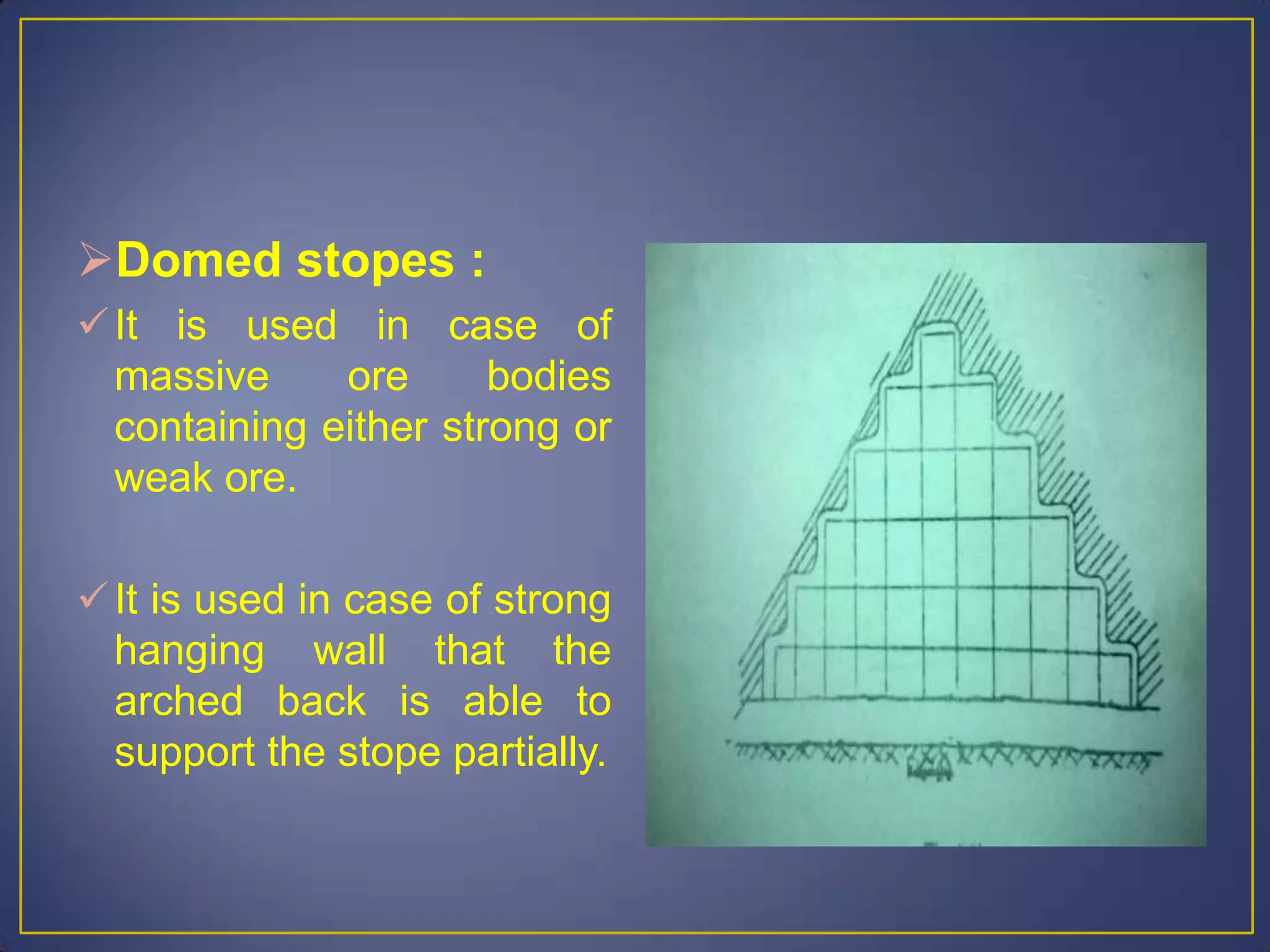 Domed stopes :
It is used in case of
massive ore bodies
containing either strong or
weak ore.
It is used in case of strong
hanging wall that the
arched back is able to
support the stope partially.
 