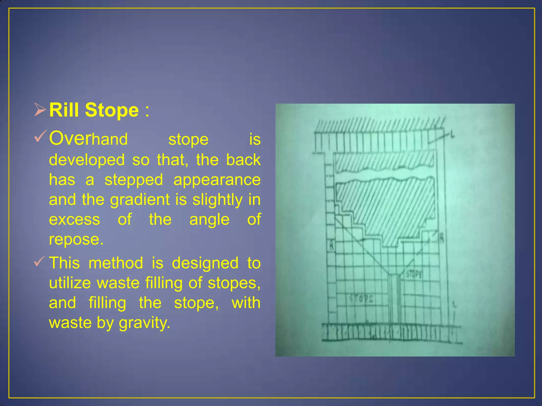 Rill Stope :
Overhand stope is
developed so that, the back
has a stepped appearance
and the gradient is slightly in
excess of the angle of
repose.
 This method is designed to
utilize waste filling of stopes,
and filling the stope, with
waste by gravity.
 