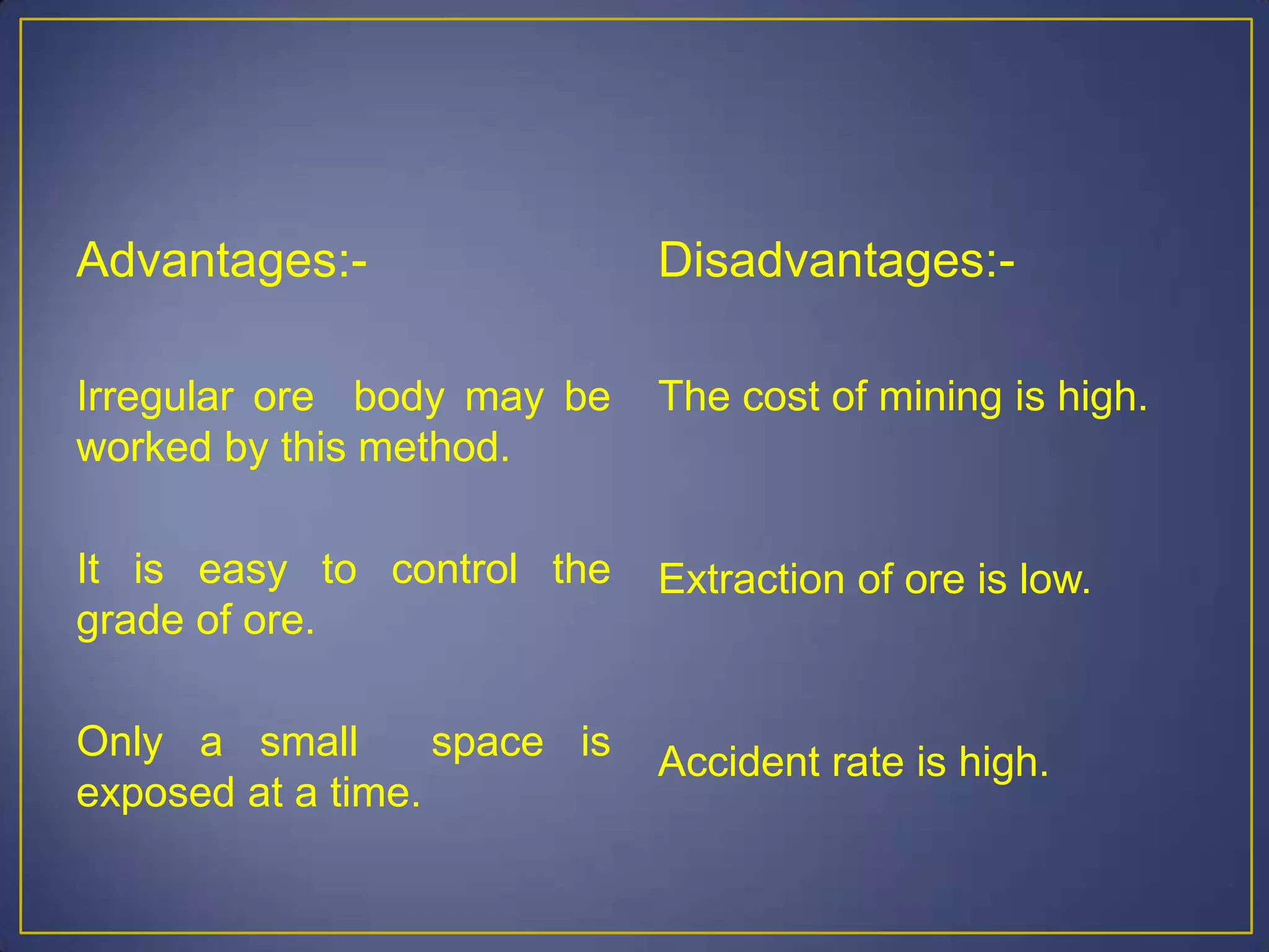 Advantages:-
Irregular ore body may be
worked by this method.
It is easy to control the
grade of ore.
Only a small space is
exposed at a time.
Disadvantages:-
The cost of mining is high.
Extraction of ore is low.
Accident rate is high.
 