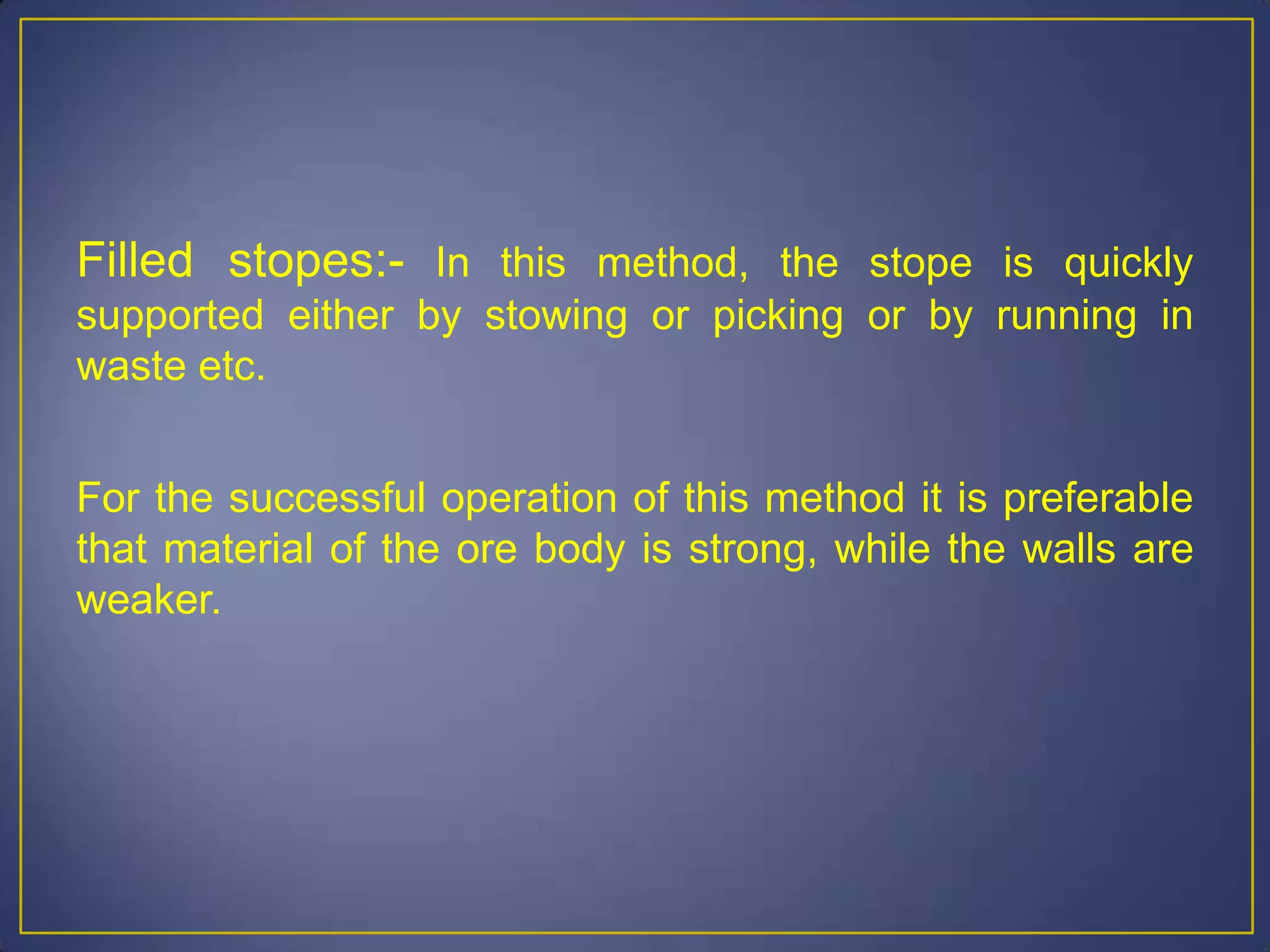Filled stopes:- In this method, the stope is quickly
supported either by stowing or picking or by running in
waste etc.
For the successful operation of this method it is preferable
that material of the ore body is strong, while the walls are
weaker.
 