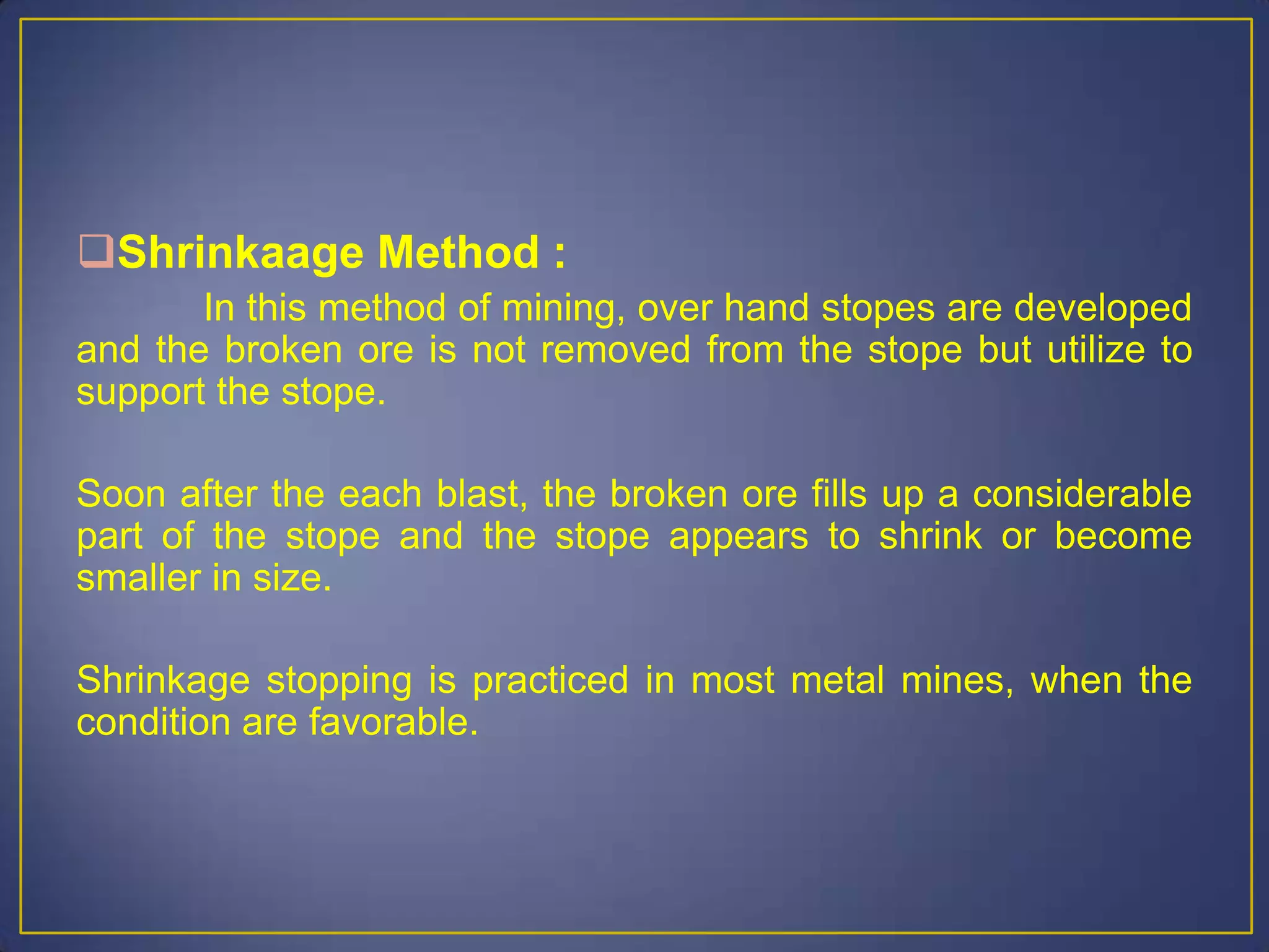 Shrinkaage Method :
In this method of mining, over hand stopes are developed
and the broken ore is not removed from the stope but utilize to
support the stope.
Soon after the each blast, the broken ore fills up a considerable
part of the stope and the stope appears to shrink or become
smaller in size.
Shrinkage stopping is practiced in most metal mines, when the
condition are favorable.
 