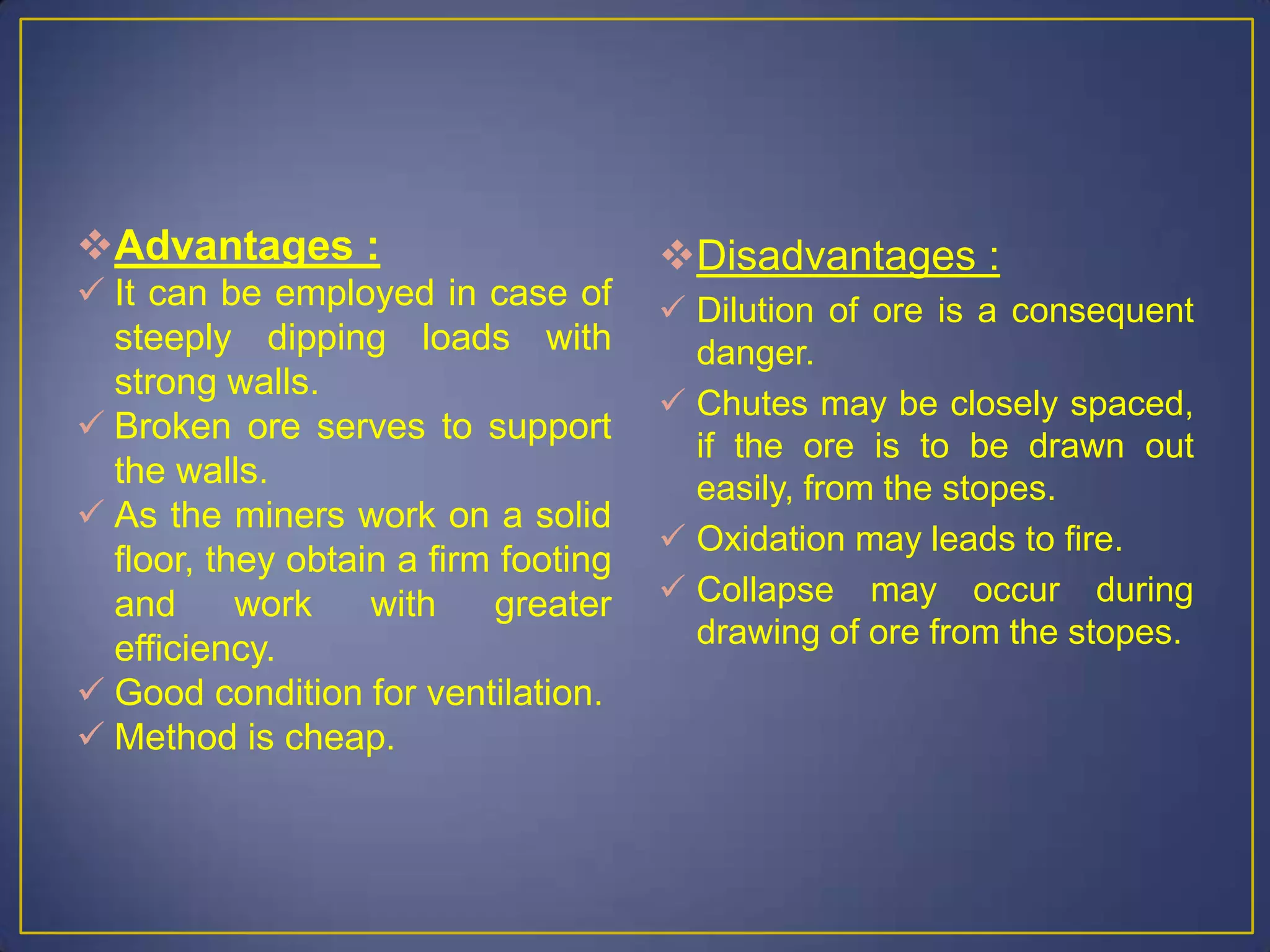 Advantages :
 It can be employed in case of
steeply dipping loads with
strong walls.
 Broken ore serves to support
the walls.
 As the miners work on a solid
floor, they obtain a firm footing
and work with greater
efficiency.
 Good condition for ventilation.
 Method is cheap.
Disadvantages :
 Dilution of ore is a consequent
danger.
 Chutes may be closely spaced,
if the ore is to be drawn out
easily, from the stopes.
 Oxidation may leads to fire.
 Collapse may occur during
drawing of ore from the stopes.
 