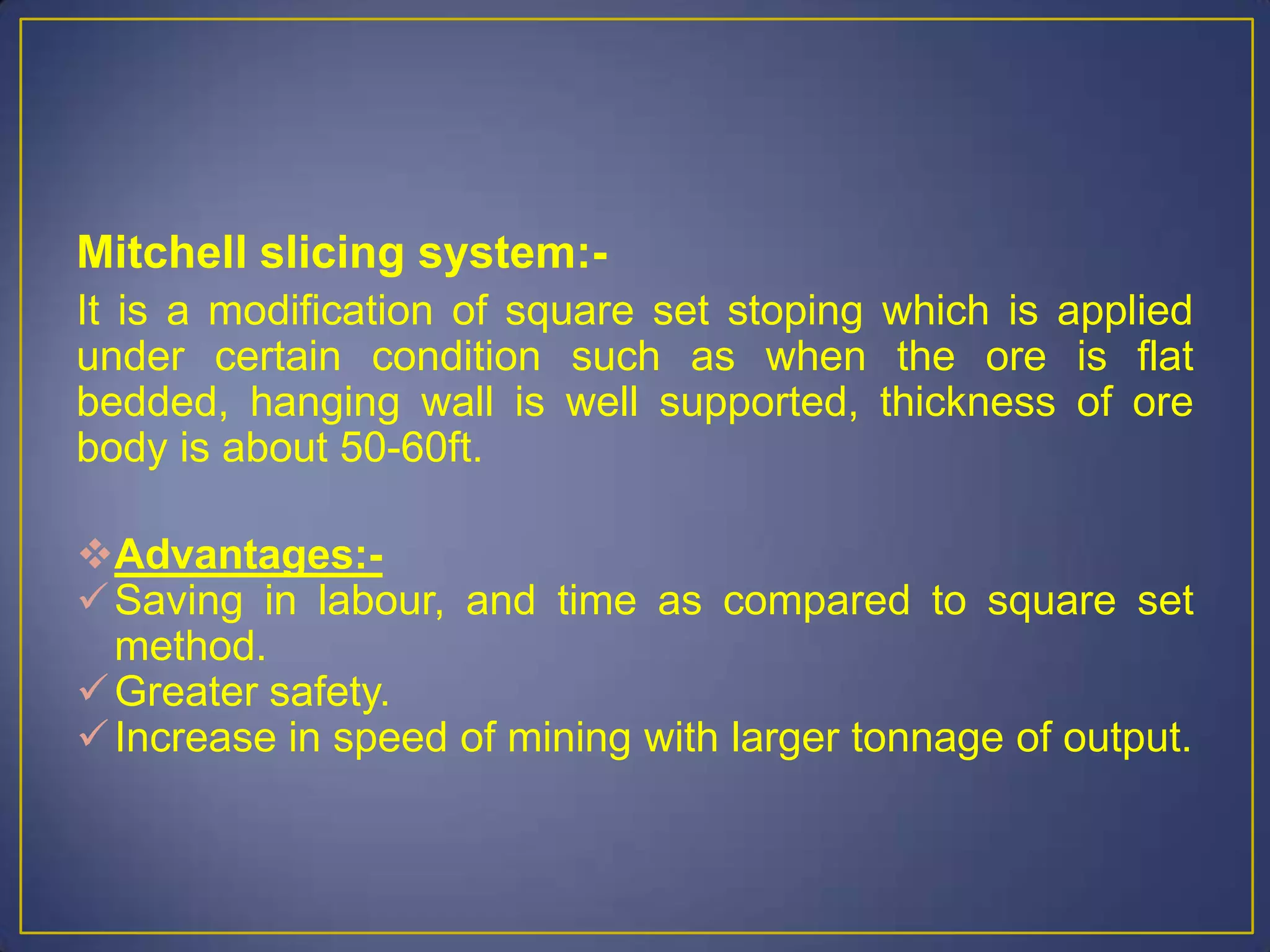Mitchell slicing system:-
It is a modification of square set stoping which is applied
under certain condition such as when the ore is flat
bedded, hanging wall is well supported, thickness of ore
body is about 50-60ft.
Advantages:-
Saving in labour, and time as compared to square set
method.
Greater safety.
Increase in speed of mining with larger tonnage of output.
 