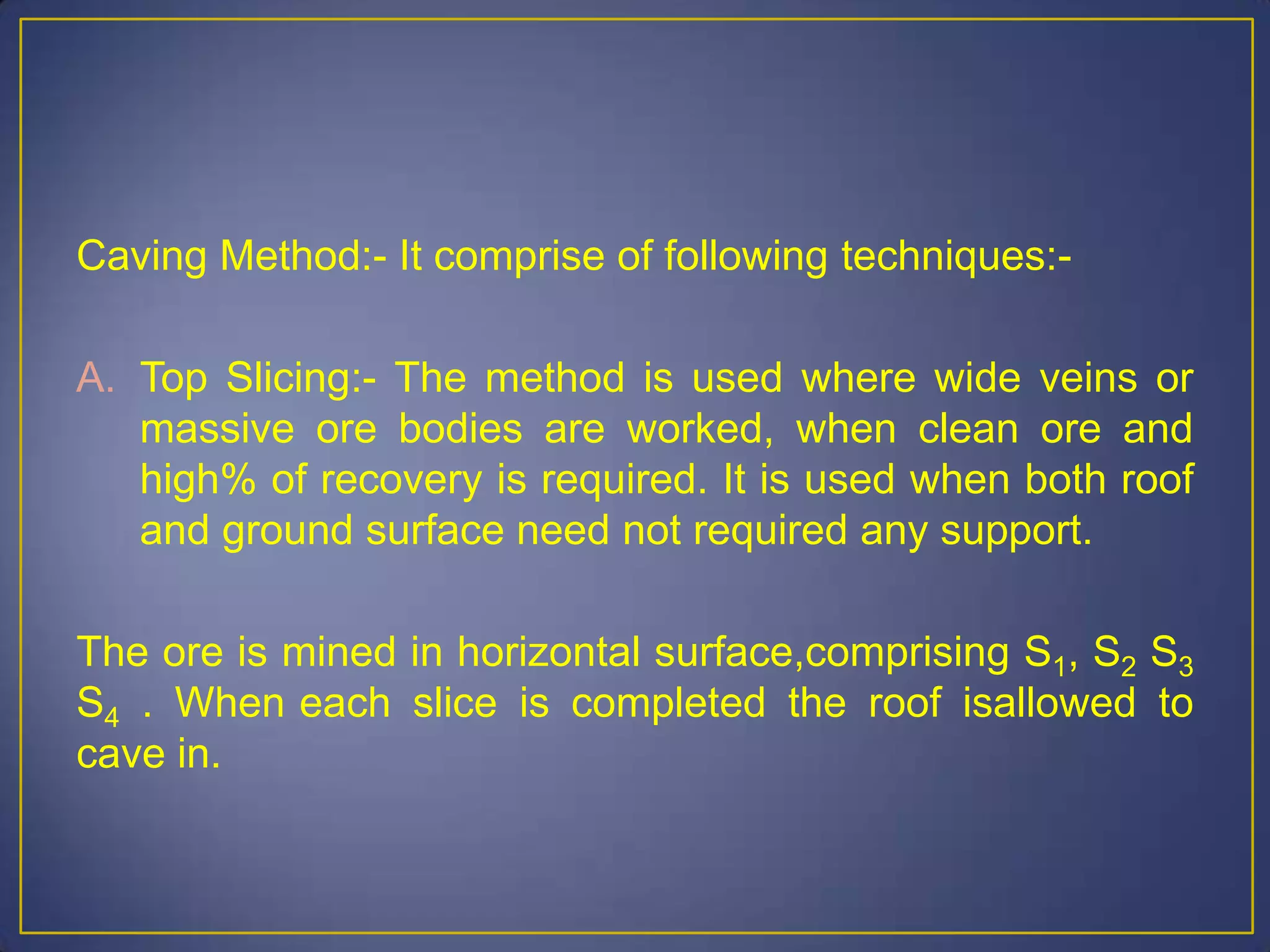 Caving Method:- It comprise of following techniques:-
A. Top Slicing:- The method is used where wide veins or
massive ore bodies are worked, when clean ore and
high% of recovery is required. It is used when both roof
and ground surface need not required any support.
The ore is mined in horizontal surface,comprising S1, S2 S3
S4 . When each slice is completed the roof isallowed to
cave in.
 