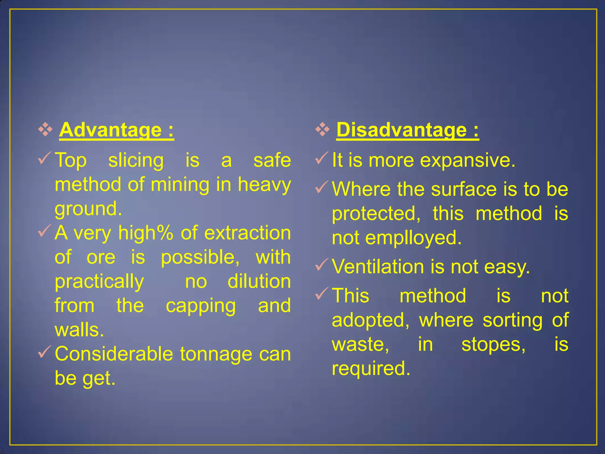  Advantage :
Top slicing is a safe
method of mining in heavy
ground.
A very high% of extraction
of ore is possible, with
practically no dilution
from the capping and
walls.
Considerable tonnage can
be get.
 Disadvantage :
It is more expansive.
Where the surface is to be
protected, this method is
not emplloyed.
Ventilation is not easy.
This method is not
adopted, where sorting of
waste, in stopes, is
required.
 