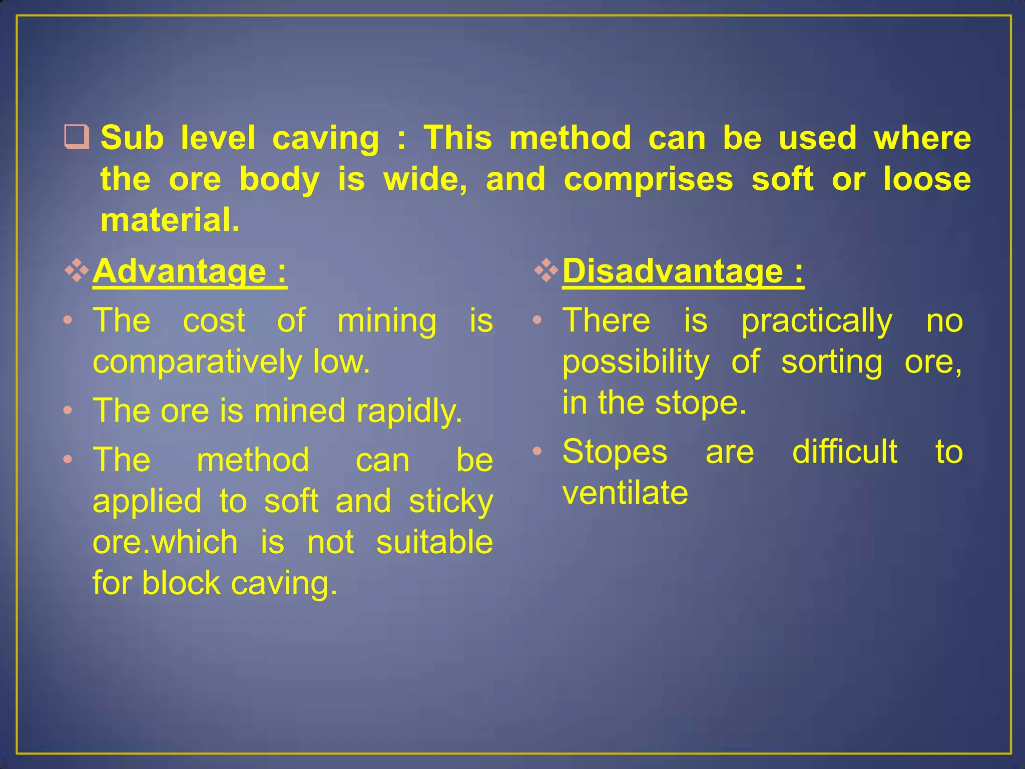  Sub level caving : This method can be used where
the ore body is wide, and comprises soft or loose
material.
Advantage :
• The cost of mining is
comparatively low.
• The ore is mined rapidly.
• The method can be
applied to soft and sticky
ore.which is not suitable
for block caving.
Disadvantage :
• There is practically no
possibility of sorting ore,
in the stope.
• Stopes are difficult to
ventilate
 
