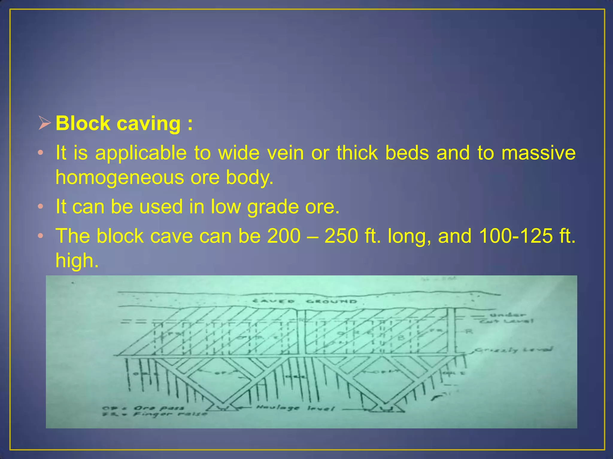 Block caving :
• It is applicable to wide vein or thick beds and to massive
homogeneous ore body.
• It can be used in low grade ore.
• The block cave can be 200 – 250 ft. long, and 100-125 ft.
high.
 