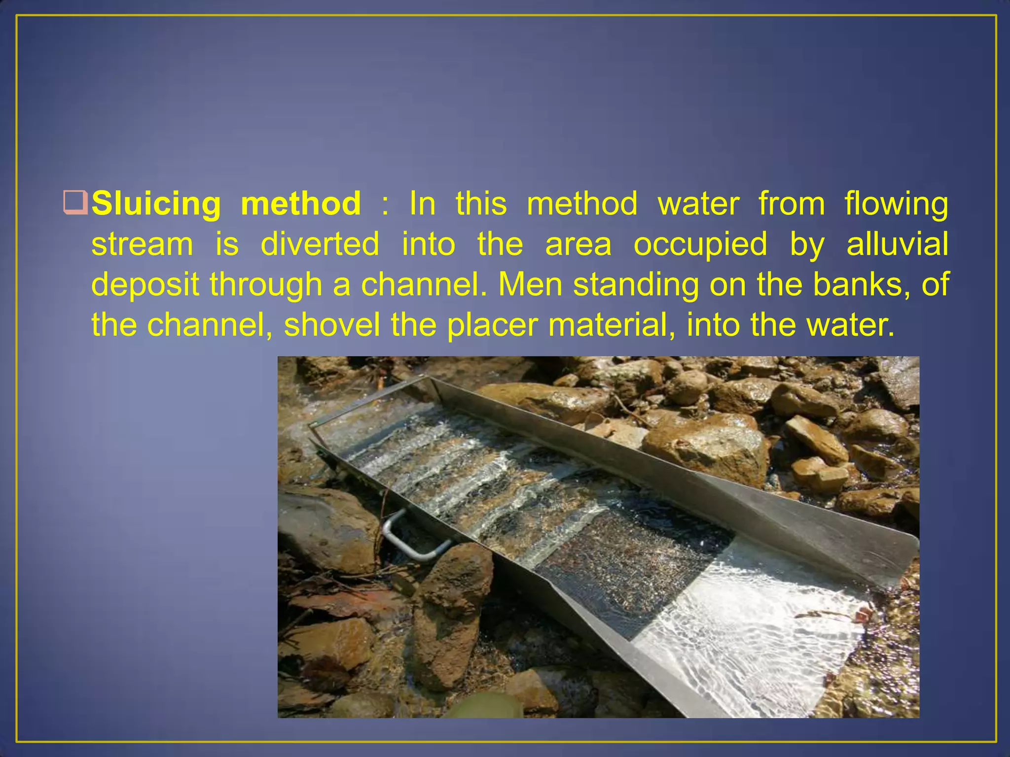Sluicing method : In this method water from flowing
stream is diverted into the area occupied by alluvial
deposit through a channel. Men standing on the banks, of
the channel, shovel the placer material, into the water.
 