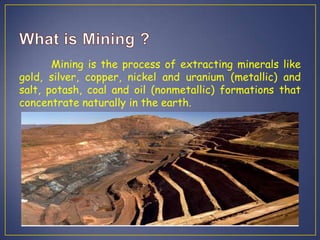 Mining is the process of extracting minerals like
gold, silver, copper, nickel and uranium (metallic) and
salt, potash, coal and oil (nonmetallic) formations that
concentrate naturally in the earth.
 
