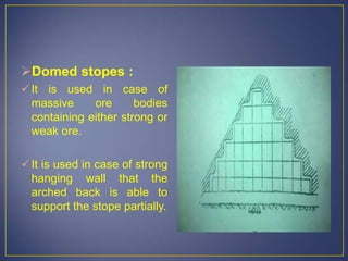 Domed stopes :
It is used in case of
massive ore bodies
containing either strong or
weak ore.
It is used in case of strong
hanging wall that the
arched back is able to
support the stope partially.
 