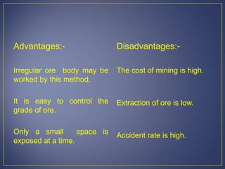 Advantages:-
Irregular ore body may be
worked by this method.
It is easy to control the
grade of ore.
Only a small space is
exposed at a time.
Disadvantages:-
The cost of mining is high.
Extraction of ore is low.
Accident rate is high.
 