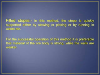 Filled stopes:- In this method, the stope is quickly
supported either by stowing or picking or by running in
waste etc.
For the successful operation of this method it is preferable
that material of the ore body is strong, while the walls are
weaker.
 