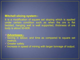 Mitchell slicing system:-
It is a modification of square set stoping which is applied
under certain condition such as when the ore is flat
bedded, hanging wall is well supported, thickness of ore
body is about 50-60ft.
Advantages:-
Saving in labour, and time as compared to square set
method.
Greater safety.
Increase in speed of mining with larger tonnage of output.
 