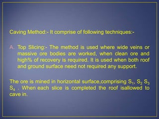 Caving Method:- It comprise of following techniques:-
A. Top Slicing:- The method is used where wide veins or
massive ore bodies are worked, when clean ore and
high% of recovery is required. It is used when both roof
and ground surface need not required any support.
The ore is mined in horizontal surface,comprising S1, S2 S3
S4 . When each slice is completed the roof isallowed to
cave in.
 