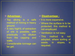  Advantage :
Top slicing is a safe
method of mining in heavy
ground.
A very high% of extraction
of ore is possible, with
practically no dilution
from the capping and
walls.
Considerable tonnage can
be get.
 Disadvantage :
It is more expansive.
Where the surface is to be
protected, this method is
not emplloyed.
Ventilation is not easy.
This method is not
adopted, where sorting of
waste, in stopes, is
required.
 