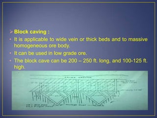 Block caving :
• It is applicable to wide vein or thick beds and to massive
homogeneous ore body.
• It can be used in low grade ore.
• The block cave can be 200 – 250 ft. long, and 100-125 ft.
high.
 