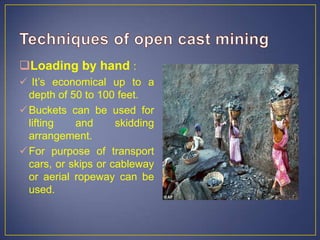 Loading by hand :
 It’s economical up to a
depth of 50 to 100 feet.
Buckets can be used for
lifting and skidding
arrangement.
For purpose of transport
cars, or skips or cableway
or aerial ropeway can be
used.
 