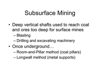 Subsurface Mining Deep vertical shafts used to reach coal and ores too deep for surface mines Blasting Drilling and excavating machinery Once underground… Room-and-Pillar method (coal pillars) Longwall method (metal supports) 