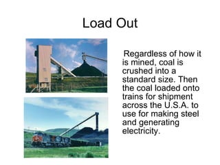 Load Out Regardless of how it is mined, coal is crushed into a standard size. Then the coal loaded onto trains for shipment across the U.S.A. to use for making steel and generating electricity. 