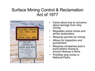 Surface Mining Control & Reclamation Act of 1977 Came about due to concerns about damage from strip mining Regulates active mines and drives reclamation Requires permits for mining Allows for inspection and punishment Requires companies post a bond before mining to ensure cleanup is done Prohibits strip mines in National Parks 