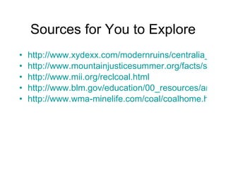 Sources for You to Explore http://www.xydexx.com/modernruins/centralia_gallery.htm http://www.mountainjusticesummer.org/facts/steps.php http://www.mii.org/reclcoal.html http://www.blm.gov/education/00_resources/articles/mining/reclaimingminedlandprovidesforthefuture.html http://www.wma-minelife.com/coal/coalhome.html 
