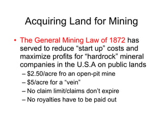 Acquiring Land for Mining The General Mining Law of 1872  has served to reduce “start up” costs and maximize profits for “hardrock” mineral companies in the U.S.A on public lands $2.50/acre fro an open-pit mine $5/acre for a “vein” No claim limit/claims don’t expire No royalties have to be paid out 